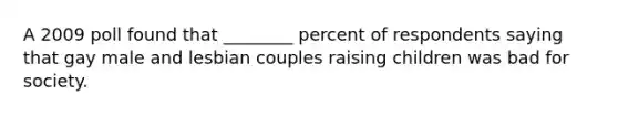 A 2009 poll found that ________ percent of respondents saying that gay male and lesbian couples raising children was bad for society.