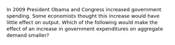 In 2009 President Obama and Congress increased government spending. Some economists thought this increase would have little effect on output. Which of the following would make the effect of an increase in government expenditures on aggregate demand smaller?