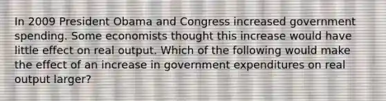 In 2009 President Obama and Congress increased government spending. Some economists thought this increase would have little effect on real output. Which of the following would make the effect of an increase in government expenditures on real output larger?