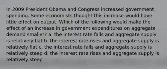 In 2009 President Obama and Congress increased government spending. Some economists thought this increase would have little effect on output. Which of the following would make the effect of an increase in government expenditures on aggregate demand smaller? a. the interest rate falls and aggregate supply is relatively flat b. the interest rate rises and aggregate supply is relatively flat c. the interest rate falls and aggregate supply is relatively steep d. the interest rate rises and aggregate supply is relatively steep