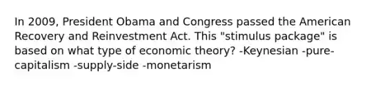 In 2009, President Obama and Congress passed the American Recovery and Reinvestment Act. This "stimulus package" is based on what type of economic theory? -Keynesian -pure-capitalism -supply-side -monetarism