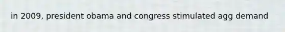 in 2009, president obama and congress stimulated agg demand