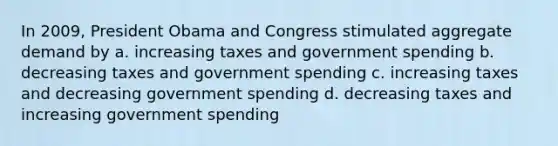 In 2009, President Obama and Congress stimulated aggregate demand by a. increasing taxes and government spending b. decreasing taxes and government spending c. increasing taxes and decreasing government spending d. decreasing taxes and increasing government spending