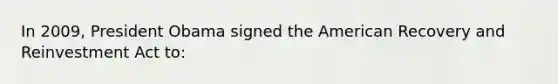 In 2009, President Obama signed the American Recovery and Reinvestment Act to: