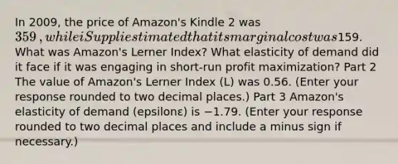 In​ 2009, the price of​ Amazon's Kindle 2 was ​359​, while iSuppli estimated that its marginal cost was ​159. What was​ Amazon's Lerner​ Index? What elasticity of demand did it face if it was engaging in​ short-run profit​ maximization? Part 2 The value of​ Amazon's Lerner Index​ (L) was 0.56. ​(Enter your response rounded to two decimal​ places.) Part 3 ​Amazon's elasticity of demand ​(epsilonε​) is −1.79. ​(Enter your response rounded to two decimal places and include a minus sign if​ necessary.)