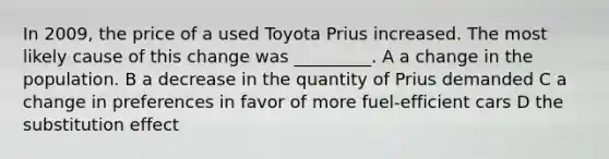 In 2009, the price of a used Toyota Prius increased. The most likely cause of this change was _________. A a change in the population. B a decrease in the quantity of Prius demanded C a change in preferences in favor of more fuel-efficient cars D the substitution effect