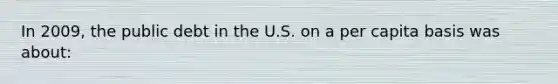 In 2009, the public debt in the U.S. on a per capita basis was about: