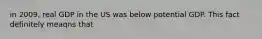 in 2009, real GDP in the US was below potential GDP. This fact definitely meaqns that