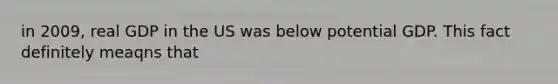 in 2009, real GDP in the US was below potential GDP. This fact definitely meaqns that
