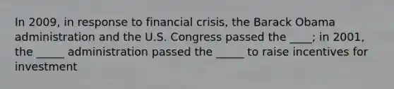 In 2009, in response to financial crisis, the Barack Obama administration and the U.S. Congress passed the ____; in 2001, the _____ administration passed the _____ to raise incentives for investment