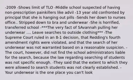 -2009 -Shows limit of TLO -Middle school suspected of having non-prescription painkillers like advil -13 year old confronted by principal that she is hanging out pills -Sends her down to nurses office.. Stripped down to bra and underwear -She is horrified, transferred school -***The very fact of SAvannah pulling her underwear .... Leave searches to outside clothing*** -The Supreme Court ruled in an 8-1 decision, that Redding's fourth amendment rights were violated, and that the search of her underwear was not warranted based on a reasonable suspicion. -The court, however, did not find the school administrators liable for the search, because the law regarding searching of students was not specific enough. -They said that the extent to which they were allowed to search students was not clearly established. -Your underwear is the one place you can't look