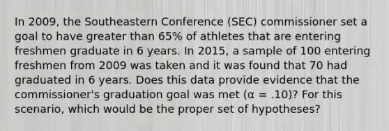 In 2009, the Southeastern Conference (SEC) commissioner set a goal to have greater than 65% of athletes that are entering freshmen graduate in 6 years. In 2015, a sample of 100 entering freshmen from 2009 was taken and it was found that 70 had graduated in 6 years. Does this data provide evidence that the commissioner's graduation goal was met (α = .10)? For this scenario, which would be the proper set of hypotheses?