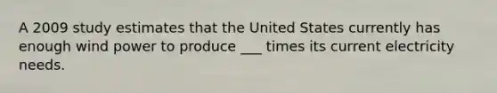 A 2009 study estimates that the United States currently has enough wind power to produce ___ times its current electricity needs.