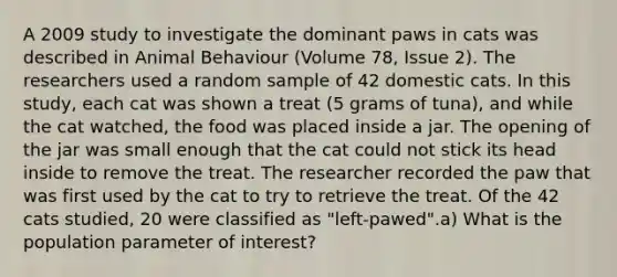 A 2009 study to investigate the dominant paws in cats was described in Animal Behaviour (Volume 78, Issue 2). The researchers used a random sample of 42 domestic cats. In this study, each cat was shown a treat (5 grams of tuna), and while the cat watched, the food was placed inside a jar. The opening of the jar was small enough that the cat could not stick its head inside to remove the treat. The researcher recorded the paw that was first used by the cat to try to retrieve the treat. Of the 42 cats studied, 20 were classified as "left-pawed".a) What is the population parameter of interest?