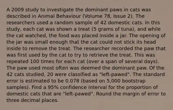 A 2009 study to investigate the dominant paws in cats was described in Animal Behaviour (Volume 78, Issue 2). The researchers used a random sample of 42 domestic cats. In this study, each cat was shown a treat (5 grams of tuna), and while the cat watched, the food was placed inside a jar. The opening of the jar was small enough that the cat could not stick its head inside to remove the treat. The researcher recorded the paw that was first used by the cat to try to retrieve the treat. This was repeated 100 times for each cat (over a span of several days). The paw used most often was deemed the dominant paw. Of the 42 cats studied, 20 were classified as "left-pawed". The standard error is estimated to be 0.078 (based on 5,000 bootstrap samples). Find a 95% confidence interval for the proportion of domestic cats that are "left-pawed". Round the margin of error to three decimal places.