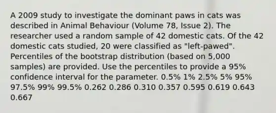 A 2009 study to investigate the dominant paws in cats was described in Animal Behaviour (Volume 78, Issue 2). The researcher used a random sample of 42 domestic cats. Of the 42 domestic cats studied, 20 were classified as "left‐pawed". Percentiles of the bootstrap distribution (based on 5,000 samples) are provided. Use the percentiles to provide a 95% confidence interval for the parameter. 0.5% 1% 2.5% 5% 95% 97.5% 99% 99.5% 0.262 0.286 0.310 0.357 0.595 0.619 0.643 0.667