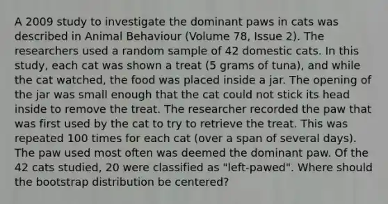 A 2009 study to investigate the dominant paws in cats was described in Animal Behaviour (Volume 78, Issue 2). The researchers used a random sample of 42 domestic cats. In this study, each cat was shown a treat (5 grams of tuna), and while the cat watched, the food was placed inside a jar. The opening of the jar was small enough that the cat could not stick its head inside to remove the treat. The researcher recorded the paw that was first used by the cat to try to retrieve the treat. This was repeated 100 times for each cat (over a span of several days). The paw used most often was deemed the dominant paw. Of the 42 cats studied, 20 were classified as "left-pawed". Where should the bootstrap distribution be centered?