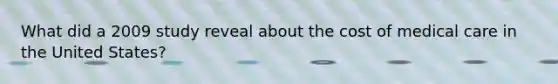What did a 2009 study reveal about the cost of medical care in the United States?​