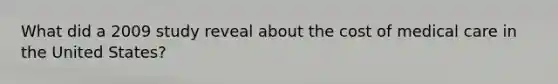 What did a 2009 study reveal about the cost of medical care in the United States?