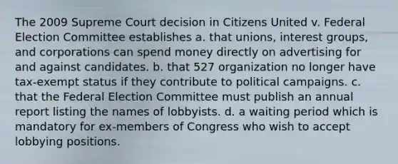 The 2009 Supreme Court decision in Citizens United v. Federal Election Committee establishes a. that unions, interest groups, and corporations can spend money directly on advertising for and against candidates. b. that 527 organization no longer have tax-exempt status if they contribute to political campaigns. c. that the Federal Election Committee must publish an annual report listing the names of lobbyists. d. a waiting period which is mandatory for ex-members of Congress who wish to accept lobbying positions.