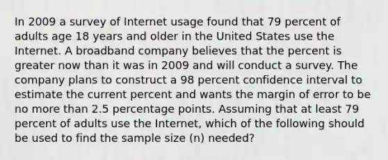 In 2009 a survey of Internet usage found that 79 percent of adults age 18 years and older in the United States use the Internet. A broadband company believes that the percent is greater now than it was in 2009 and will conduct a survey. The company plans to construct a 98 percent confidence interval to estimate the current percent and wants the margin of error to be no more than 2.5 percentage points. Assuming that at least 79 percent of adults use the Internet, which of the following should be used to find the sample size (n) needed?