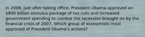 In 2009, just after taking office, President Obama approved an 800 billion stimulus package of tax cuts and increased government spending to combat the recession brought on by the financial crisis of 2007. Which group of economists most approved of President Obama's actions?