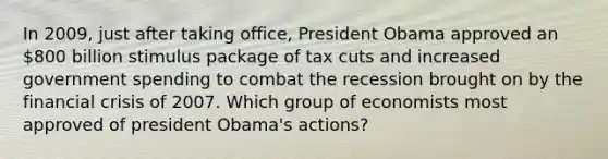 In 2009, just after taking office, President Obama approved an 800 billion stimulus package of tax cuts and increased government spending to combat the recession brought on by the financial crisis of 2007. Which group of economists most approved of president Obama's actions?