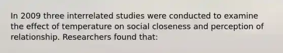 In 2009 three interrelated studies were conducted to examine the effect of temperature on social closeness and perception of relationship. Researchers found that: