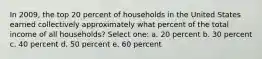 In 2009, the top 20 percent of households in the United States earned collectively approximately what percent of the total income of all households? Select one: a. 20 percent b. 30 percent c. 40 percent d. 50 percent e. 60 percent