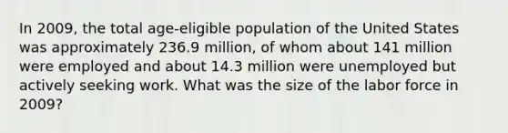 In 2009, the total age-eligible population of the United States was approximately 236.9 million, of whom about 141 million were employed and about 14.3 million were unemployed but actively seeking work. What was the size of the labor force in 2009?