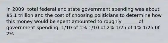 In 2009, total federal and state government spending was about 5.1 trillion and the cost of choosing politicians to determine how this money would be spent amounted to roughly ______ of government spending. 1/10 of 1% 1/10 of 2% 1/25 of 1% 1/25 0f 2%