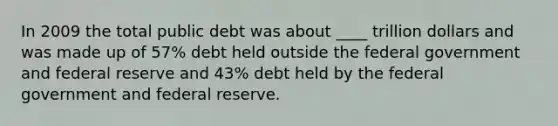 In 2009 the total public debt was about ____ trillion dollars and was made up of 57% debt held outside the federal government and federal reserve and 43% debt held by the federal government and federal reserve.