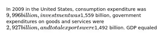 In 2009 in the United States, consumption expenditure was 9,996 billion, investment was1,559 billion, government expenditures on goods and services were 2,927 billion, and total exports were1,492 billion. GDP equaled