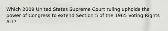 Which 2009 United States Supreme Court ruling upholds the power of Congress to extend Section 5 of the 1965 Voting Rights Act?