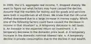 In 2009, the U.S. aggregate real income, Y, dropped sharply. We want to figure out what factors may have caused the decline. Assume that the markets for money and for goods and services were both in equilibrium at all times. We know that the LM curve shifted downward due to a large increase in money supply. Which one of the following factors could have caused the decrease in income in that situation? a. A temporary decrease in net taxes. b. An increase in the expected return on investment. c. A temporary decrease in the domestic price level. d. A temporary increase in the domestic nominal interest rate. e. A temporary decline in private consumption due to the decline in real wealth.