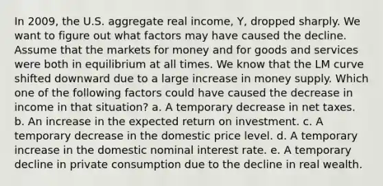 In 2009, the U.S. aggregate real income, Y, dropped sharply. We want to figure out what factors may have caused the decline. Assume that the markets for money and for goods and services were both in equilibrium at all times. We know that the LM curve shifted downward due to a large increase in money supply. Which one of the following factors could have caused the decrease in income in that situation? a. A temporary decrease in net taxes. b. An increase in the expected return on investment. c. A temporary decrease in the domestic price level. d. A temporary increase in the domestic nominal interest rate. e. A temporary decline in private consumption due to the decline in real wealth.