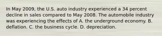 In May 2009, the U.S. auto industry experienced a 34 percent decline in sales compared to May 2008. The automobile industry was experiencing the effects of A. the underground economy. B. deflation. C. the business cycle. D. depreciation.