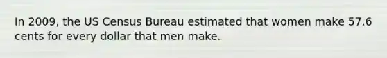 In 2009, the US Census Bureau estimated that women make 57.6 cents for every dollar that men make.