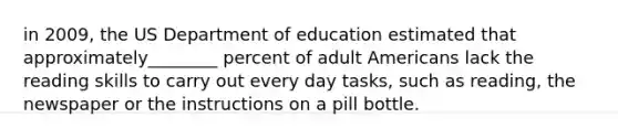 in 2009, the US Department of education estimated that approximately________ percent of adult Americans lack the reading skills to carry out every day tasks, such as reading, the newspaper or the instructions on a pill bottle.