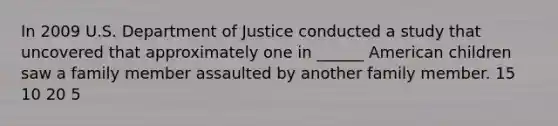 In 2009 U.S. Department of Justice conducted a study that uncovered that approximately one in ______ American children saw a family member assaulted by another family member. 15 10 20 5