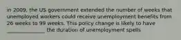 in 2009, the US government extended the number of weeks that unemployed workers could receive unemployment benefits from 26 weeks to 99 weeks. This policy change is likely to have _______________ the duration of unemployment spells