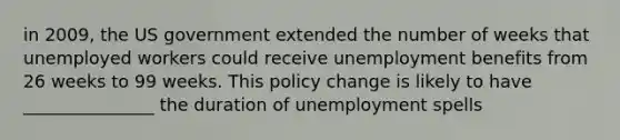 in 2009, the US government extended the number of weeks that unemployed workers could receive unemployment benefits from 26 weeks to 99 weeks. This policy change is likely to have _______________ the duration of unemployment spells