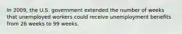 In 2009, the U.S. government extended the number of weeks that unemployed workers could receive unemployment benefits from 26 weeks to 99 weeks.