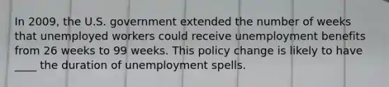 In 2009, the U.S. government extended the number of weeks that unemployed workers could receive unemployment benefits from 26 weeks to 99 weeks. This policy change is likely to have ____ the duration of unemployment spells.