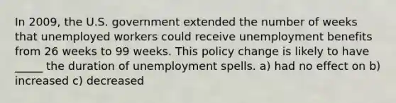 In 2009, the U.S. government extended the number of weeks that unemployed workers could receive unemployment benefits from 26 weeks to 99 weeks. This policy change is likely to have _____ the duration of unemployment spells. a) had no effect on b) increased c) decreased