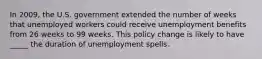 In 2009, the U.S. government extended the number of weeks that unemployed workers could receive unemployment benefits from 26 weeks to 99 weeks. This policy change is likely to have _____ the duration of unemployment spells.