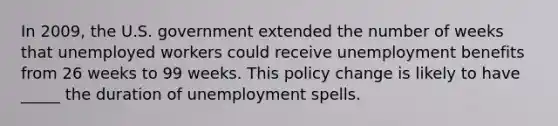 In 2009, the U.S. government extended the number of weeks that unemployed workers could receive unemployment benefits from 26 weeks to 99 weeks. This policy change is likely to have _____ the duration of unemployment spells.