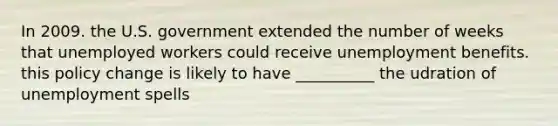 In 2009. the U.S. government extended the number of weeks that unemployed workers could receive unemployment benefits. this policy change is likely to have __________ the udration of unemployment spells