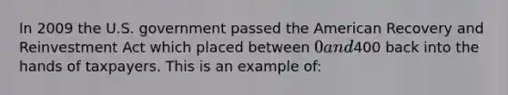 In 2009 the U.S. government passed the American Recovery and Reinvestment Act which placed between 0 and400 back into the hands of taxpayers. This is an example of: