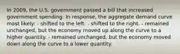 In 2009, the U.S. government passed a bill that increased government spending. In response, the aggregate demand curve most likely: - shifted to the left. - shifted to the right. - remained unchanged, but the economy moved up along the curve to a higher quantity. - remained unchanged, but the economy moved down along the curve to a lower quantity.